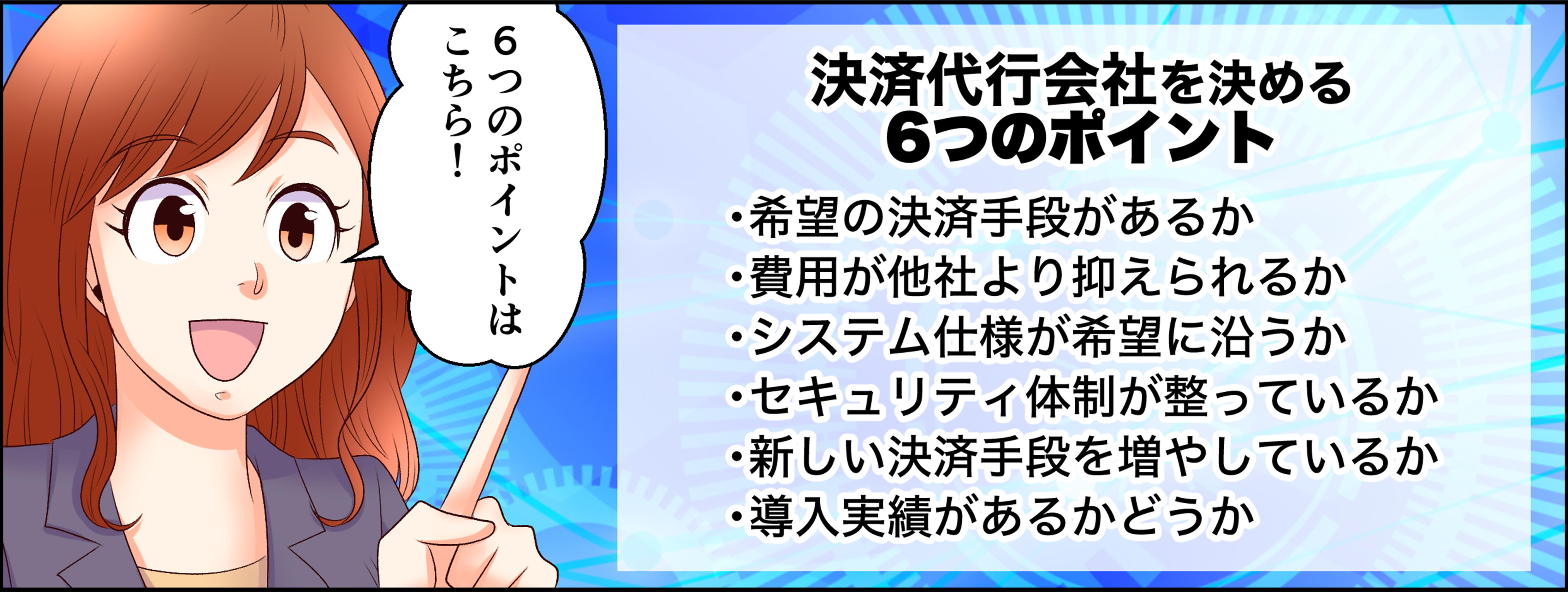 6つのポイントはこちら！決済代行会社を決める5つのポイント・希望の決済手段があるか、・費用が他社より抑えられるか、・システム仕様が希望に沿うか、・セキュリティ体制が整っているか、・新しい決済手段を増やしているか、導入実績があるかどうか